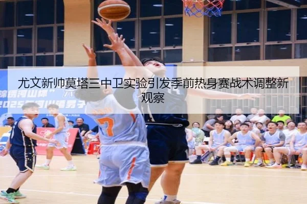 尤文新帅莫塔三中卫实验引发季前热身赛战术调整新观察