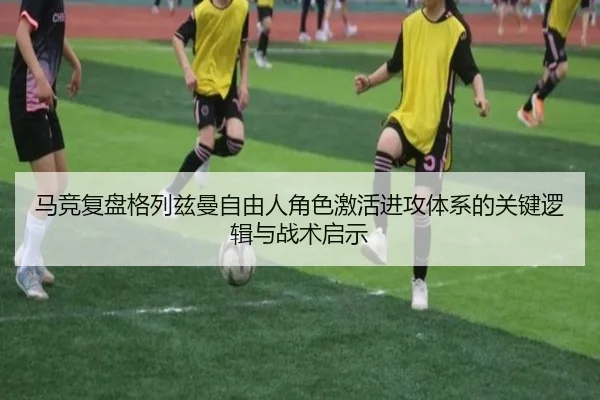 马竞复盘格列兹曼自由人角色激活进攻体系的关键逻辑与战术启示