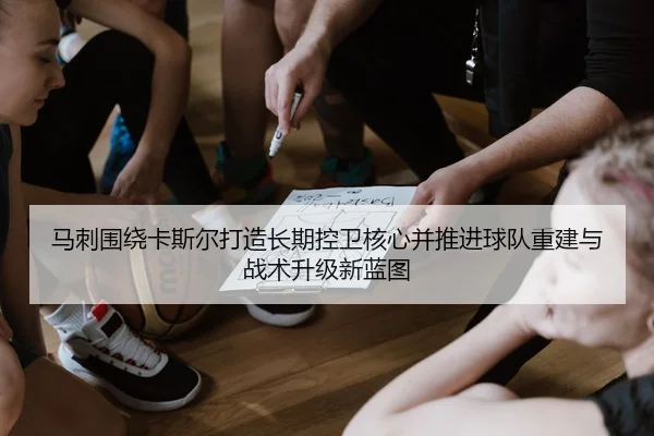 马刺围绕卡斯尔打造长期控卫核心并推进球队重建与战术升级新蓝图